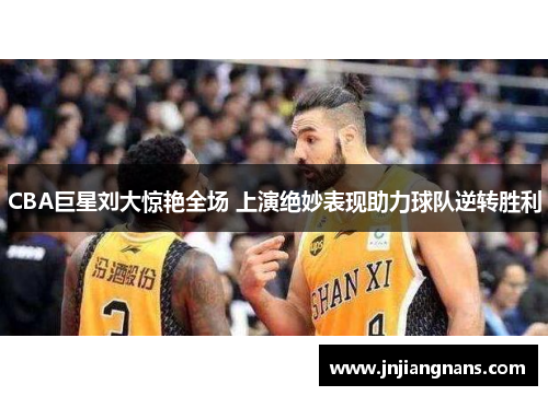 CBA巨星刘大惊艳全场 上演绝妙表现助力球队逆转胜利